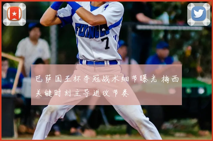 巴萨国王杯夺冠战术细节曝光 梅西关键时刻主导进攻节奏