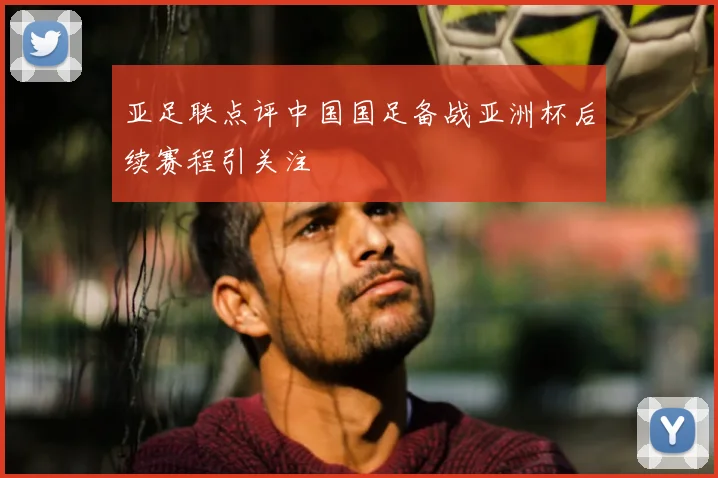 亚足联点评中国国足备战亚洲杯后续赛程引关注