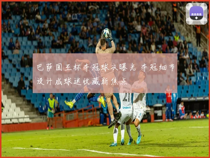 巴萨国王杯夺冠球衣曝光 夺冠细节设计成球迷收藏新焦点