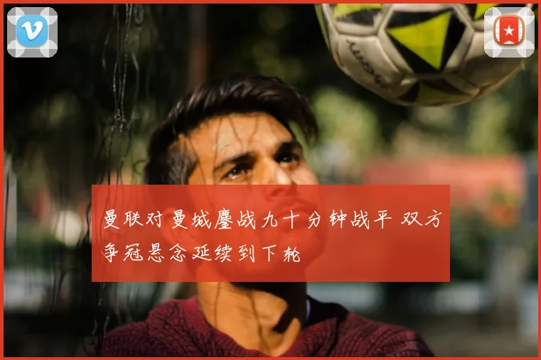 曼联对曼城鏖战九十分钟战平 双方争冠悬念延续到下轮