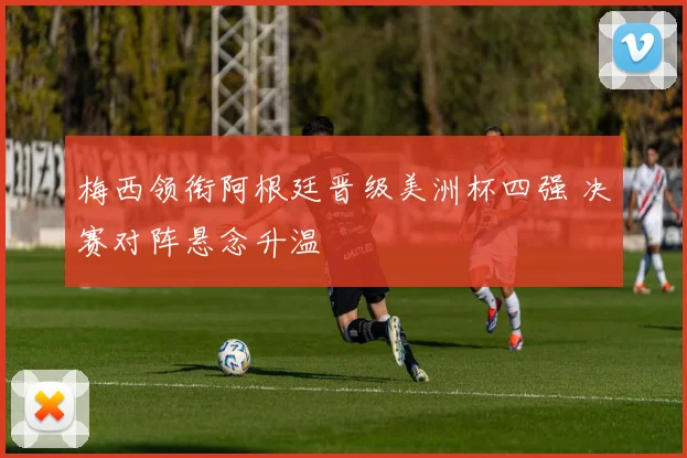 梅西领衔阿根廷晋级美洲杯四强 决赛对阵悬念升温