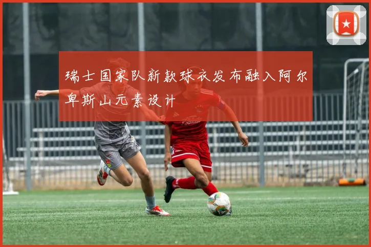 瑞士国家队新款球衣发布融入阿尔卑斯山元素设计