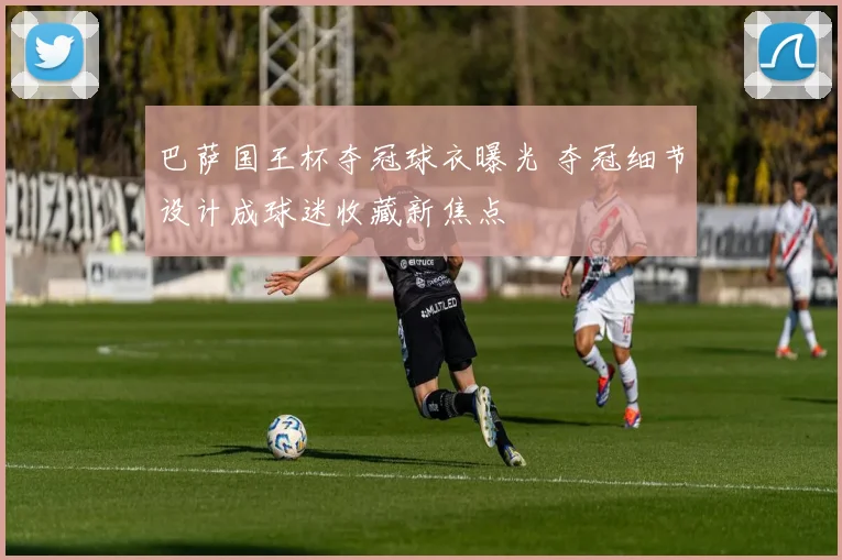 巴萨国王杯夺冠球衣曝光 夺冠细节设计成球迷收藏新焦点