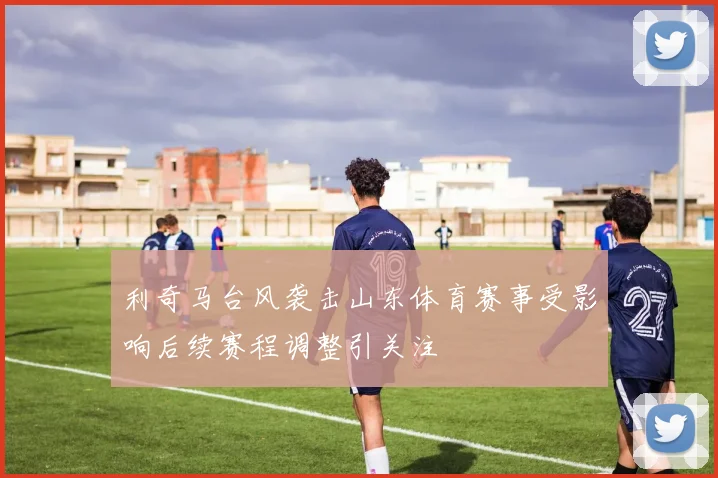 利奇马台风袭击山东体育赛事受影响后续赛程调整引关注