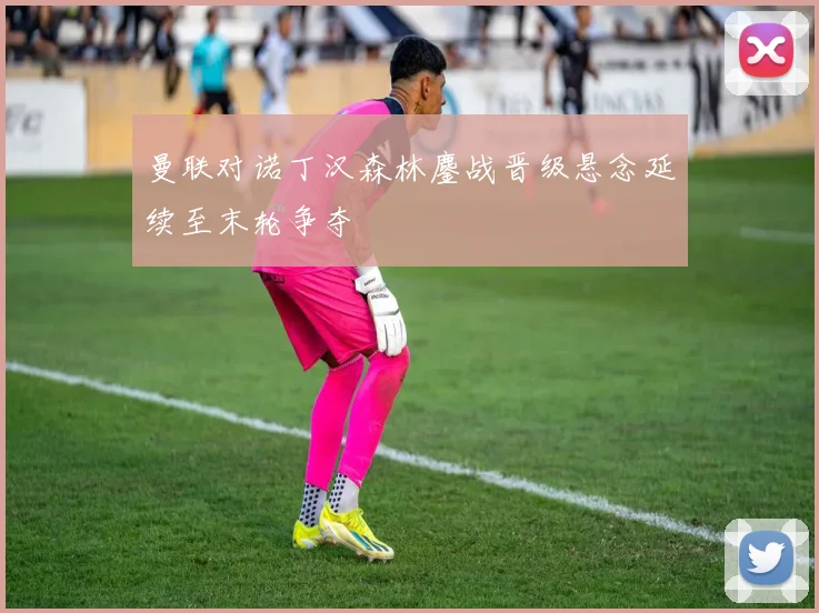 曼联对诺丁汉森林鏖战晋级悬念延续至末轮争夺