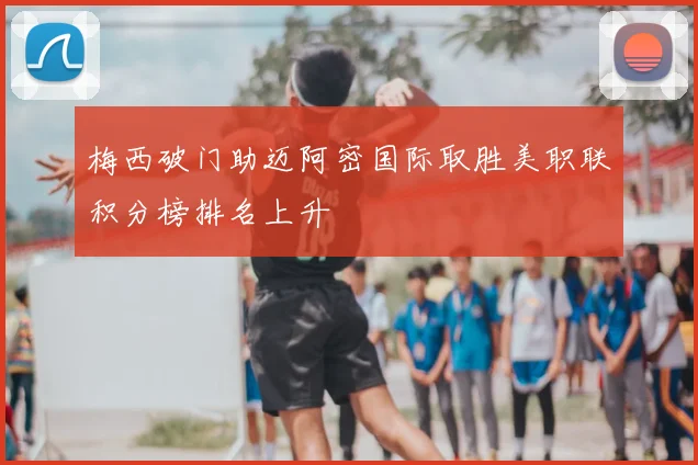 梅西破门助迈阿密国际取胜美职联积分榜排名上升