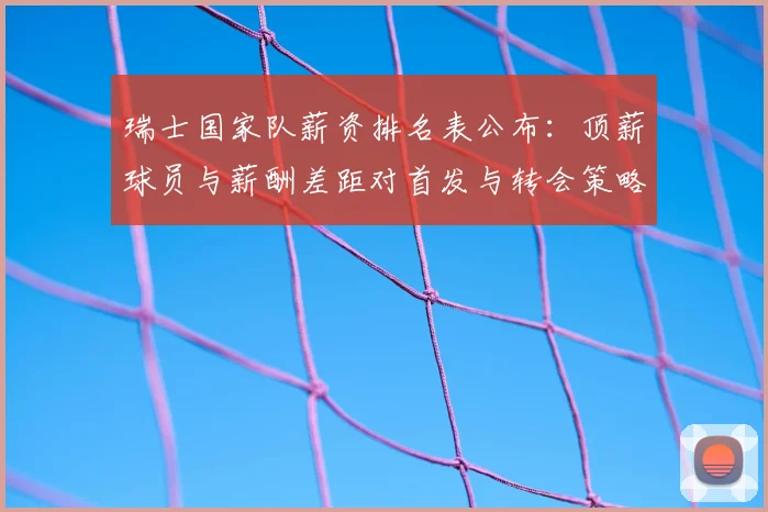 瑞士国家队薪资排名表公布：顶薪球员与薪酬差距对首发与转会策略影响