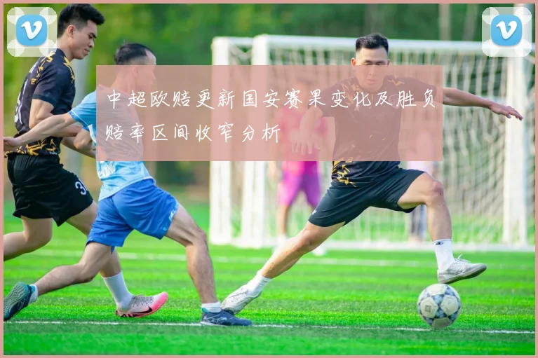 中超欧赔更新国安赛果变化及胜负赔率区间收窄分析