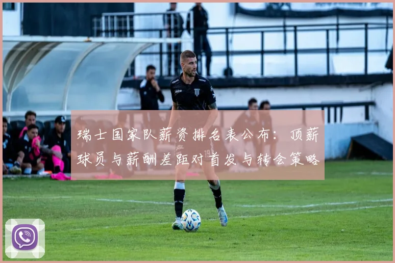 瑞士国家队薪资排名表公布：顶薪球员与薪酬差距对首发与转会策略影响