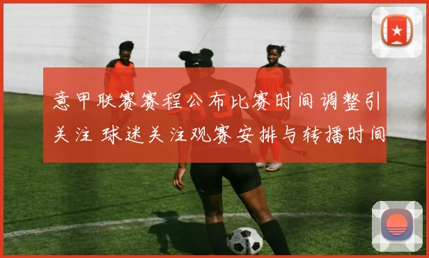 意甲联赛赛程公布比赛时间调整引关注 球迷关注观赛安排与转播时间