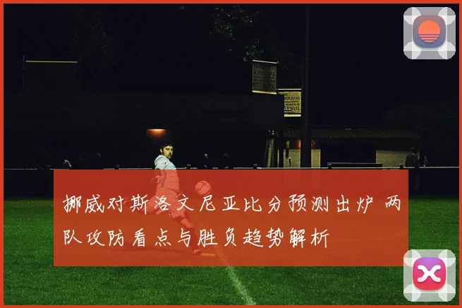 挪威对斯洛文尼亚比分预测出炉 两队攻防看点与胜负趋势解析