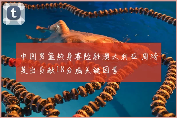 中国男篮热身赛险胜澳大利亚 周琦复出贡献18分成关键因素