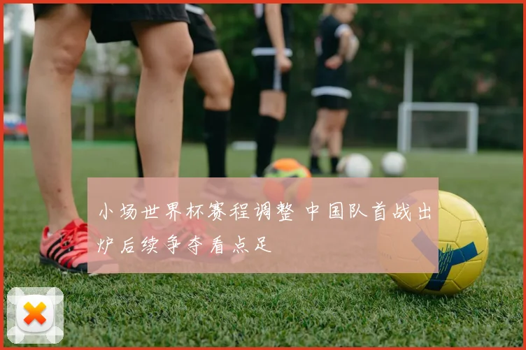 小场世界杯赛程调整 中国队首战出炉后续争夺看点足
