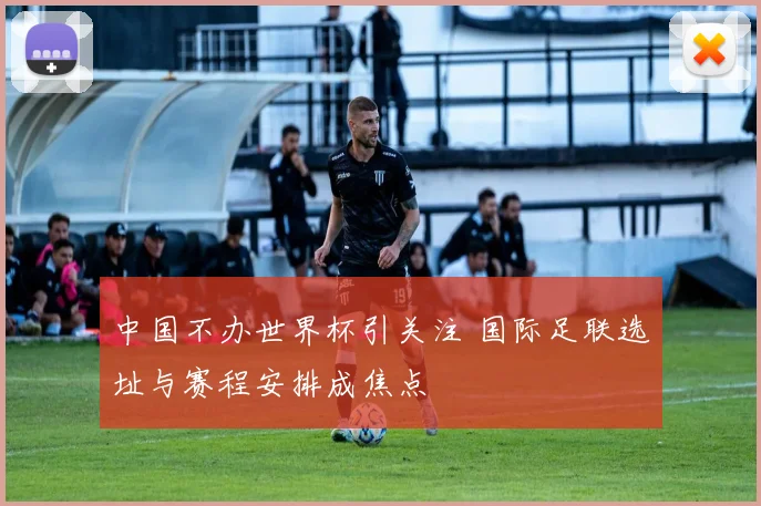 中国不办世界杯引关注 国际足联选址与赛程安排成焦点