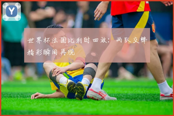 世界杯法国比利时回放：两队交锋精彩瞬间再现