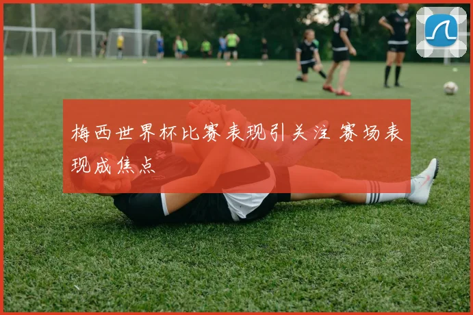 梅西世界杯比赛表现引关注 赛场表现成焦点