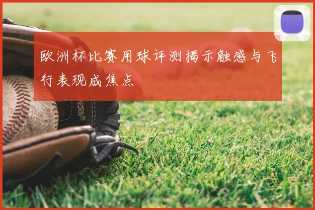 欧洲杯比赛用球评测揭示触感与飞行表现成焦点