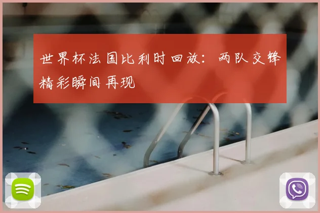 世界杯法国比利时回放：两队交锋精彩瞬间再现