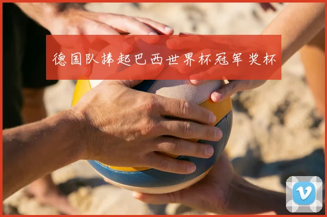 德国队捧起巴西世界杯冠军奖杯