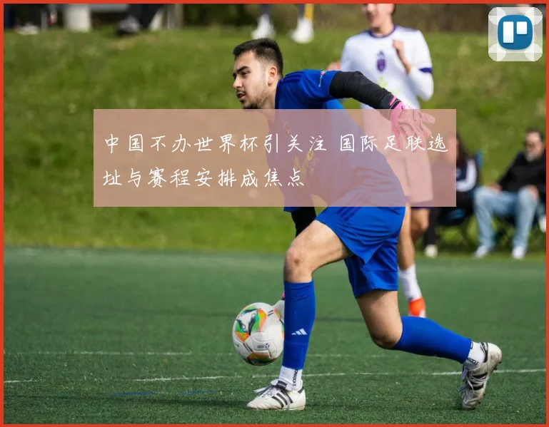 中国不办世界杯引关注 国际足联选址与赛程安排成焦点