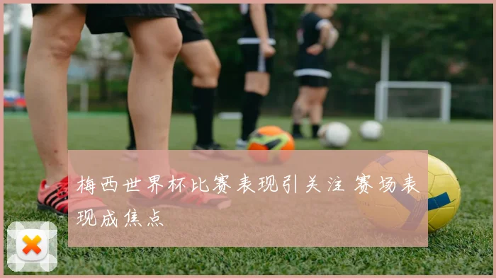梅西世界杯比赛表现引关注 赛场表现成焦点
