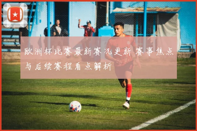 欧洲杯比赛最新赛况更新 赛事焦点与后续赛程看点解析